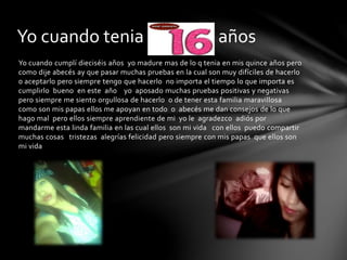 Yo cuando cumplí dieciséis años yo madure mas de lo q tenia en mis quince años pero
como dije abecés ay que pasar muchas pruebas en la cual son muy difíciles de hacerlo
o aceptarlo pero siempre tengo que hacerlo no importa el tiempo lo que importa es
cumplirlo bueno en este año yo aposado muchas pruebas positivas y negativas
pero siempre me siento orgullosa de hacerlo o de tener esta familia maravillosa
como son mis papas ellos me apoyan en todo o abecés me dan consejos de lo que
hago mal pero ellos siempre aprendiente de mi yo le agradezco adiós por
mandarme esta linda familia en las cual ellos son mi vida con ellos puedo compartir
muchas cosas tristezas alegrías felicidad pero siempre con mis papas que ellos son
mi vida
Yo cuando tenia dieciséis años
 