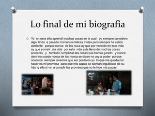 Lo final de mi biografía
O Yo en este año aprendí muchas cosas en la cual yo siempre considero
algo lindo a pasado momentos felices tristes pero siempre ha salido
adelante porque nunca de los nuca ay que por vencido en esta vida
ay que sonreír ala vida por esta vida esta llena de muchas cosas
positivas y también cumplirlas las cosas que hemos jurado y nunca
decir no puedo nunca de los nunca se dicen no voy a poder porque
nosotros siempre tenemos que ser positivos yo lo que me queda por
hacer es mi promesa para que mis papas se sientan orgullosos de su
hija q ella si va a cumplir las promesa que yo le hice mis papas
 