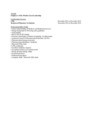 Awards
Employee ofthe Month, Great Leadership
Certifications/Licenses
CPR December 2016 to December 2018
Registered Pharmacy Technician December 2016 to December 2018
Professional Skills Profile
• Expert understanding of Medicare and Medicaid processes
• Strong background in FDA drug safety guidelines
• ACR training
• REVO 501 & 502 training
• Extensive knowledge of medical terminology & abbreviation
• American Council of PharmaceuticalEducation (ACPE)
• Pharmaceuticalstorage awareness
• Pharmaceuticaldistribution familiarity
• Microsoft Office Suite
• CPR certification
• Excellent telephone etiquette
• Exceptional patient care and interaction
• Strong decision-making ability
• Focused and driven
• Dedicated team player
• Computer Skills: Microsoft Office Suite
 