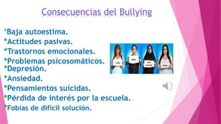 Consecuencias del Bullying
*Baja autoestima.
*Actitudes pasivas.
*Trastornos emocionales.
*Problemas psicosomáticos.
*Depresión.
*Ansiedad.
*Pensamientos suicidas.
*Pérdida de interés por la escuela.
*Fobias de difícil solución.
 