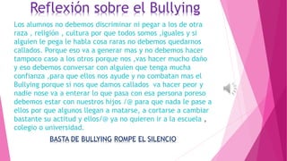 Reflexión sobre el Bullying
Los alumnos no debemos discriminar ni pegar a los de otra
raza , religión , cultura por que todos somos ,iguales y si
alguien le pega le habla cosa raras no debemos quedarnos
callados. Porque eso va a generar mas y no debemos hacer
tampoco caso a los otros porque nos ,vas hacer mucho daño
y eso debemos conversar con alguien que tenga mucha
confianza ,para que ellos nos ayude y no combatan mas el
Bullying porque si nos que damos callados va hacer peor y
nadie nose va a enterar lo que pasa con esa persona poreso
debemos estar con nuestros hijos /@ para que nada le pase a
ellos por que algunos llegan a matarse, a cortarse a cambiar
bastante su actitud y ellos/@ ya no quieren ir a la escuela ,
colegio o universidad.
BASTA DE BULLYING ROMPE EL SILENCIO
 