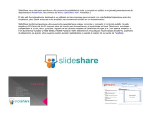 SlideShare es un sitio web que ofrece a los usuarios la posibilidad de subir y compartir en público o en privado presentaciones de
diapositivas en PowerPoint, documentos de Word, OpenOffice, PDF, Portafolios.1

El sitio web fue originalmente destinado a ser utilizado por las empresas para compartir con más facilidad diapositivas entre los
empleados, pero desde entonces se ha ampliado para convertirse también en un entretenimiento.

SlideShare también proporciona a los usuarios la capacidad para evaluar, comentar, y compartir el contenido subido. Ha sido
elegido en 2010 entre de los 10 mejores sitios del mundo para la enseñanza y el aprendizaje en línea. Tiene como principales
competidores a Scribd, Issuu y Docstoc. Algunos de los usuarios notables de SlideShare incluyen a la Casa Blanca, la NASA, el
Foro Económico Mundial, O'Reilly Media, Hewlett Packard e IBM. slideshare es muy util para hacer trabajos escolares. El servicio
de alojamiento es gratuito y los usuarios pueden acceder registrándose o usando el registro de su cuenta de Facebook.
 