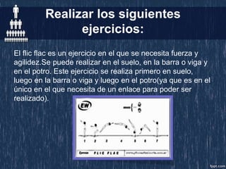 Realizar los siguientes
ejercicios:
El flic flac es un ejercicio en el que se necesita fuerza y
agilidez.Se puede realizar en el suelo, en la barra o viga y
en el potro. Este ejercicio se realiza primero en suelo,
luego en la barra o viga y luego en el potro(ya que es en el
único en el que necesita de un enlace para poder ser
realizado).
 