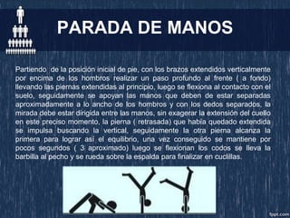 PARADA DE MANOS
Partiendo de la posición inicial de pie, con los brazos extendidos verticalmente
por encima de los hombros realizar un paso profundo al frente ( a fondo)
llevando las piernas extendidas al principio, luego se flexiona al contacto con el
suelo, seguidamente se apoyan las manos que deben de estar separadas
aproximadamente a lo ancho de los hombros y con los dedos separados, la
mirada debe estar dirigida entre las manos, sin exagerar la extensión del cuello
en este preciso momento, la pierna ( retrasada) que había quedado extendida
se impulsa buscando la vertical, seguidamente la otra pierna alcanza la
primera para lograr así el equilibrio, una vez conseguido se mantiene por
pocos segundos ( 3 aproximado) luego se flexionan los codos se lleva la
barbilla al pecho y se rueda sobre la espalda para finalizar en cuclillas.
 