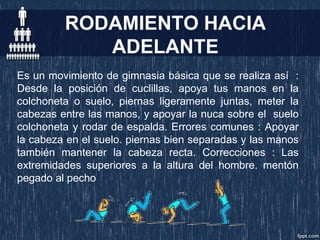 RODAMIENTO HACIA
ADELANTE
Es un movimiento de gimnasia básica que se realiza así :
Desde la posición de cuclillas, apoya tus manos en la
colchoneta o suelo, piernas ligeramente juntas, meter la
cabezas entre las manos, y apoyar la nuca sobre el suelo
colchoneta y rodar de espalda. Errores comunes : Apoyar
la cabeza en el suelo. piernas bien separadas y las manos
también mantener la cabeza recta. Correcciones : Las
extremidades superiores a la altura del hombre. mentón
pegado al pecho
 