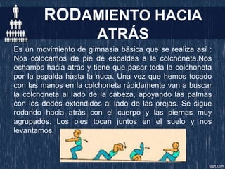 RODAMIENTO HACIA
ATRÁS
Es un movimiento de gimnasia básica que se realiza así :
Nos colocamos de pie de espaldas a la colchoneta.Nos
echamos hacia atrás y tiene que pasar toda la colchoneta
por la espalda hasta la nuca. Una vez que hemos tocado
con las manos en la colchoneta rápidamente van a buscar
la colchoneta al lado de la cabeza, apoyando las palmas
con los dedos extendidos al lado de las orejas. Se sigue
rodando hacia atrás con el cuerpo y las piernas muy
agrupados. Los pies tocan juntos en el suelo y nos
levantamos.
 