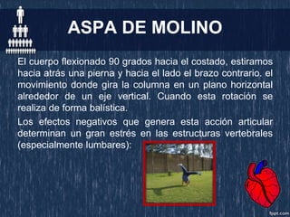 ASPA DE MOLINO
El cuerpo flexionado 90 grados hacia el costado, estiramos
hacia atrás una pierna y hacia el lado el brazo contrario. el
movimiento donde gira la columna en un plano horizontal
alrededor de un eje vertical. Cuando esta rotación se
realiza de forma balística.
Los efectos negativos que genera esta acción articular
determinan un gran estrés en las estructuras vertebrales
(especialmente lumbares):
 