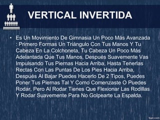 VERTICAL INVERTIDA
• Es Un Movimiento De Gimnasia Un Poco Más Avanzada
: Primero Formas Un Triángulo Con Tus Manos Y Tu
Cabeza En La Colchoneta, Tu Cabeza Un Poco Más
Adelantada Que Tus Manos, Después Suavemente Vas
Impulsando Tus Piernas Hacia Arriba, Hasta Tenerlas
Rectas Con Las Puntas De Los Pies Hacia Arriba,
Después Al Bajar Puedes Hacerlo De 2 Tipos, Puedes
Poner Tus Piernas Tal Y Como Comenzaste O Puedes
Rodar, Pero Al Rodar Tienes Que Flexionar Las Rodillas
Y Rodar Suavemente Para No Golpearte La Espalda.
 