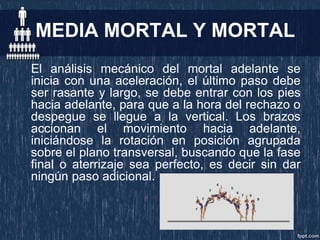 MEDIA MORTAL Y MORTAL
El análisis mecánico del mortal adelante se
inicia con una aceleración, el último paso debe
ser rasante y largo, se debe entrar con los pies
hacia adelante, para que a la hora del rechazo o
despegue se llegue a la vertical. Los brazos
accionan el movimiento hacia adelante,
iniciándose la rotación en posición agrupada
sobre el plano transversal, buscando que la fase
final o aterrizaje sea perfecto, es decir sin dar
ningún paso adicional.
 