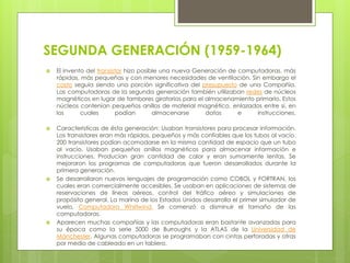 SEGUNDA GENERACIÓN (1959-1964)
 El invento del transistor hizo posible una nueva Generación de computadoras, más
rápidas, más pequeñas y con menores necesidades de ventilación. Sin embargo el
costo seguía siendo una porción significativa del presupuesto de una Compañía.
Las computadoras de la segunda generación también utilizaban redes de núcleos
magnéticos en lugar de tambores giratorios para el almacenamiento primario. Estos
núcleos contenían pequeños anillos de material magnético, enlazados entre sí, en
los cuales podían almacenarse datos e instrucciones.
 Características de ésta generación: Usaban transistores para procesar información.
Los transistores eran más rápidos, pequeños y más confiables que los tubos al vacío.
200 transistores podían acomodarse en la misma cantidad de espacio que un tubo
al vacío. Usaban pequeños anillos magnéticos para almacenar información e
instrucciones. Producían gran cantidad de calor y eran sumamente lentas. Se
mejoraron los programas de computadoras que fueron desarrollados durante la
primera generación.
 Se desarrollaron nuevos lenguajes de programación como COBOL y FORTRAN, los
cuales eran comercialmente accesibles. Se usaban en aplicaciones de sistemas de
reservaciones de líneas aéreas, control del tráfico aéreo y simulaciones de
propósito general. La marina de los Estados Unidos desarrolla el primer simulador de
vuelo, Computadora Whirlwind. Se comenzó a disminuir el tamaño de las
computadoras.
 Aparecen muchas compañías y las computadoras eran bastante avanzadas para
su época como la serie 5000 de Burroughs y la ATLAS de la Universidad de
Mánchester. Algunas computadoras se programaban con cintas perforadas y otras
por medio de cableado en un tablero.
 