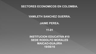 SECTORES ECONOMICOS EN COLOMBIA.
YAMILETH SANCHEZ GUERRA.
JAIME PEREA.
11-01
INSTITUCION EDUCATIVA #10
SEDE RODOLFO MORALES
MAICAO-GUAJIRA
19/08/16
 