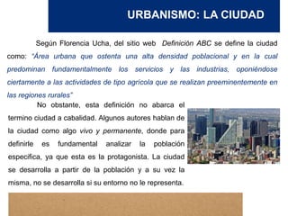 URBANISMO: LA CIUDAD
Según Florencia Ucha, del sitio web Definición ABC se define la ciudad
como: “Área urbana que ostenta una alta densidad poblacional y en la cual
predominan fundamentalmente los servicios y las industrias, oponiéndose
ciertamente a las actividades de tipo agrícola que se realizan preeminentemente en
las regiones rurales”
No obstante, esta definición no abarca el
termino ciudad a cabalidad. Algunos autores hablan de
la ciudad como algo vivo y permanente, donde para
definirle es fundamental analizar la población
especifica, ya que esta es la protagonista. La ciudad
se desarrolla a partir de la población y a su vez la
misma, no se desarrolla si su entorno no le representa.
 