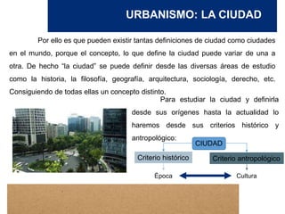 URBANISMO: LA CIUDAD
Por ello es que pueden existir tantas definiciones de ciudad como ciudades
en el mundo, porque el concepto, lo que define la ciudad puede variar de una a
otra. De hecho “la ciudad” se puede definir desde las diversas áreas de estudio
como la historia, la filosofía, geografía, arquitectura, sociología, derecho, etc.
Consiguiendo de todas ellas un concepto distinto.
Para estudiar la ciudad y definirla
desde sus orígenes hasta la actualidad lo
haremos desde sus criterios histórico y
antropológico:
CIUDAD
Criterio histórico Criterio antropológico
Época Cultura
 