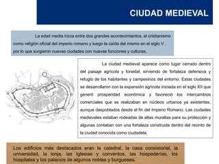 CIUDAD MEDIEVAL
La ciudad medieval aparece como lugar cerrado dentro
del paisaje agrícola y forestal, sirviendo de fortaleza defensiva y
refugio de los habitantes y campesinos del entorno. Estas ciudades
se desarrollaron con la expansión agrícola iniciada en el siglo XII que
generó prosperidad económica y favoreció los intercambios
comerciales que se realizaban en núcleos urbanos ya existentes,
aunque despoblados desde el fin del Imperio Romano. Las ciudades
medievales estaban rodeadas de altas murallas para su protección y
algunas contaban con una fortaleza construida dentro del recinto de
la ciudad conocida como ciudadela.
La edad media inicia entre dos grandes acontecimientos, el cristianismo
como religión oficial del imperio romano y luego la caída del mismo en el siglo V ,
por lo que surgieron nuevas ciudades con nuevas funciones y culturas.
Los edificios más destacados eran la catedral, la casa consistorial, la
universidad, la lonja, las Iglesias y conventos, las hospederías, los
hospitales y los palacios de algunos nobles y burgueses.
 