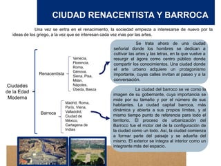 CIUDAD RENACENTISTA Y BARROCA
Una vez se entra en el renacimiento, la sociedad empieza a interesarse de nuevo por la
ideas de los griego, a la vez que se interesan cada vez mas por las artes.
Ciudades
de la Edad
Moderna
Renacentista
Barroca
Se trata ahora de una ciudad
señorial donde los hombres se dedican a
cultivar las artes y las letras, en la que vuelve a
resurgir el ágora como centro público donde
compartir los conocimientos. Una ciudad donde
el arte urbano adquiere un protagonismo
importante, cuyas calles invitan al paseo y a la
conversación.
Venecia,
Florencia,
Roma,
Génova,
Siena, Pisa,
Milán,
Nápoles,
Úbeda, Baeza
Madrid, Roma,
París, Viena,
Valladolid,
Ciudad de
México,
Cartagena de
Indias
La ciudad del barroco se ve como la
imagen de su gobernante, cuya importancia se
mide por su tamaño y por el número de sus
habitantes. La ciudad capital barroca, más
dinámica y abierta a sus propios límites, y al
mismo tiempo punto de referencia para todo el
territorio. El proceso de urbanización del
Barroco fue el motor del de la configuración de
la ciudad como un todo. Así, la ciudad comienza
a formar parte del paisaje y se adueña del
mismo. El exterior se integra al interior como un
integrante más del espacio.
 