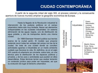 CIUDAD CONTEMPORÁNEA
A partir de la segunda mitad del siglo XIX, el proceso colonial y la consecuente
apertura de nuevos mundos amplían la geografía económica de Europa.
Ciudades
de
la
Edad
Contemporánea
Industriales
Utopistas
Essen,
Mánchester,
Londres,
Nueva York,
Wolfsburgo,
Chicago,
Lieja, Erfurt,
Monterrey,
Dresde
Madrid, Roma,
París, Viena,
Valladolid, Ciudad
de México,
Cartagena de
Indias
Hasta la llegada de la Revolución industrial la
intervención de los poderes públicos en el campo
urbanístico había sido muy limitada. Nacen así elementos
indispensables en las ciudades industriales: Un sistema
eliminación de las aguas negras, uno de distribución de
agua potable, y otro de transportes dentro una misma
ciudad.
En 1898 Ebenezer Howard publica sus teorías
acerca de la ciudad jardín. El modelo que propone
pretende reunir todas las ventajas del campo con las de la
ciudad. Se trata de una ciudad donde se concilian
actividades agrarias e industriales en un medio ambiente
cuidado que favorece la vida. En definitiva, es en el siglo
XIX cuando el urbanismo se convierte, sobre todo, en una
técnica para la distribución de los espacios públicos y
privados, y de los usos o actividades que pueden en ellos
desarrollarse. Estas técnicas tenían que acabar teniendo
un contenido jurídico para poder ser impuestas, así que
su evolución dio lugar al Derecho urbanístico
 