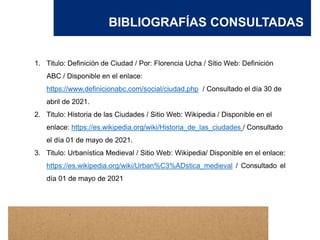 BIBLIOGRAFÍAS CONSULTADAS
1. Titulo: Definición de Ciudad / Por: Florencia Ucha / Sitio Web: Definición
ABC / Disponible en el enlace:
https://www.definicionabc.com/social/ciudad.php / Consultado el día 30 de
abril de 2021.
2. Titulo: Historia de las Ciudades / Sitio Web: Wikipedia / Disponible en el
enlace: https://es.wikipedia.org/wiki/Historia_de_las_ciudades / Consultado
el día 01 de mayo de 2021.
3. Titulo: Urbanística Medieval / Sitio Web: Wikipedia/ Disponible en el enlace:
https://es.wikipedia.org/wiki/Urban%C3%ADstica_medieval / Consultado el
día 01 de mayo de 2021
 