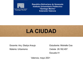 Republica Bolivariana de Venezuela
Instituto Universitario Politécnico
“Santiago Mariño”
Extensión Valencia
LA CIUDAD
Docente: Arq. Gladys Araujo
Materia: Urbanismo
Estudiante: Mishelle Coa
Cedula 28.182.457
Escuela 41
Valencia, mayo 2021
 