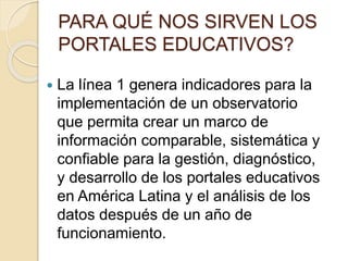 PARA QUÉ NOS SIRVEN LOS 
PORTALES EDUCATIVOS? 
 La línea 1 genera indicadores para la 
implementación de un observatorio 
que permita crear un marco de 
información comparable, sistemática y 
confiable para la gestión, diagnóstico, 
y desarrollo de los portales educativos 
en América Latina y el análisis de los 
datos después de un año de 
funcionamiento. 
 