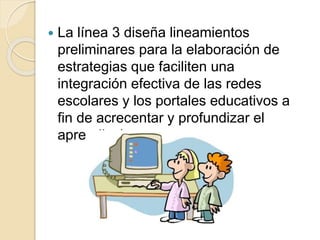  La línea 3 diseña lineamientos 
preliminares para la elaboración de 
estrategias que faciliten una 
integración efectiva de las redes 
escolares y los portales educativos a 
fin de acrecentar y profundizar el 
aprendizaje 
 