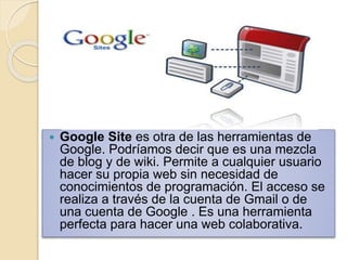 Google Site es otra de las herramientas de 
Google. Podríamos decir que es una mezcla 
de blog y de wiki. Permite a cualquier usuario 
hacer su propia web sin necesidad de 
conocimientos de programación. El acceso se 
realiza a través de la cuenta de Gmail o de 
una cuenta de Google . Es una herramienta 
perfecta para hacer una web colaborativa. 
 