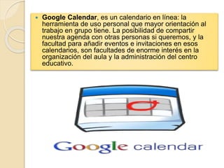  Google Calendar, es un calendario en línea: la 
herramienta de uso personal que mayor orientación al 
trabajo en grupo tiene. La posibilidad de compartir 
nuestra agenda con otras personas si queremos, y la 
facultad para añadir eventos e invitaciones en esos 
calendarios, son facultades de enorme interés en la 
organización del aula y la administración del centro 
educativo. 
 
