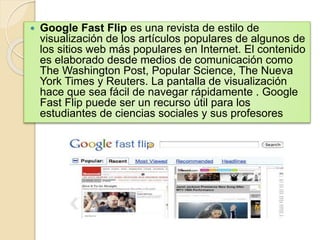  Google Fast Flip es una revista de estilo de 
visualización de los artículos populares de algunos de 
los sitios web más populares en Internet. El contenido 
es elaborado desde medios de comunicación como 
The Washington Post, Popular Science, The Nueva 
York Times y Reuters. La pantalla de visualización 
hace que sea fácil de navegar rápidamente . Google 
Fast Flip puede ser un recurso útil para los 
estudiantes de ciencias sociales y sus profesores 
 