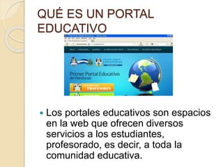 QUÉ ES UN PORTAL 
EDUCATIVO 
 Los portales educativos son espacios 
en la web que ofrecen diversos 
servicios a los estudiantes, 
profesorado, es decir, a toda la 
comunidad educativa. 
 