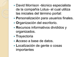  David Morrison -técnico especialista 
de la compañía Lotus- el cual utiliza 
las iniciales del término portal: 
 Personalización para usuarios finales. 
 Organización del escritorio. 
 Recursos informativos divididos y 
organizados. 
 Trayectoria 
 Acceso a base de datos. 
 Localización de gente o cosas 
importantes 
 