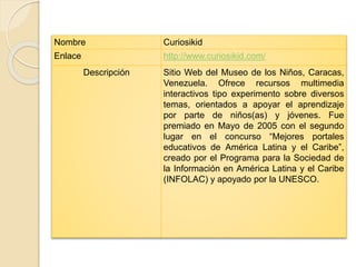 Nombre Curiosikid 
Enlace http://www.curiosikid.com/ 
Descripción Sitio Web del Museo de los Niños, Caracas, 
Venezuela. Ofrece recursos multimedia 
interactivos tipo experimento sobre diversos 
temas, orientados a apoyar el aprendizaje 
por parte de niños(as) y jóvenes. Fue 
premiado en Mayo de 2005 con el segundo 
lugar en el concurso “Mejores portales 
educativos de América Latina y el Caribe”, 
creado por el Programa para la Sociedad de 
la Información en América Latina y el Caribe 
(INFOLAC) y apoyado por la UNESCO. 
 