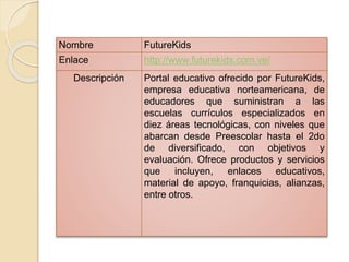 Nombre FutureKids 
Enlace http://www.futurekids.com.ve/ 
Descripción Portal educativo ofrecido por FutureKids, 
empresa educativa norteamericana, de 
educadores que suministran a las 
escuelas currículos especializados en 
diez áreas tecnológicas, con niveles que 
abarcan desde Preescolar hasta el 2do 
de diversificado, con objetivos y 
evaluación. Ofrece productos y servicios 
que incluyen, enlaces educativos, 
material de apoyo, franquicias, alianzas, 
entre otros. 
 