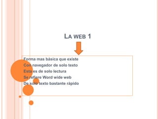 LA WEB 1


Forma mas básica que existe
Con navegador de solo texto
Esta es de solo lectura
Se refiere Word wide web
De solo texto bastante rápido
 
