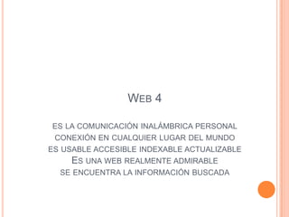 WEB 4

ES LA COMUNICACIÓN INALÁMBRICA PERSONAL
 CONEXIÓN EN CUALQUIER LUGAR DEL MUNDO
ES USABLE ACCESIBLE INDEXABLE ACTUALIZABLE
     ES UNA WEB REALMENTE ADMIRABLE
  SE ENCUENTRA LA INFORMACIÓN BUSCADA
 