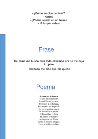 - ¿Cómo se dice cenizas?
- Ashes.
- ¿Podría usarlo en un frase?
- Hola que ashes
Me llama me busca esta todo el tiempo ahí no me deja
ir , pero
tampoco me pide que me quede
La muerte de la rosa
Murió de mal aroma.
Rosa idéntica, exacta.
Subsistió a su belleza,
Sucumbió a su fragancia.
No tuvo nombre: acaso
la llamarían Rosaura,
O Rosa-fina, o Rosa
del amor, o Rosalba;
o simplemente Rosa,
como la nombra el agua.
Más le hubiera valido
 