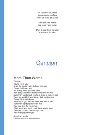 ser siempreviva, Dalia,
pensamiento con luna
como un ramo de acacia.
Pero ella será eterna:
fue rosa; y eso basta;
Dios la guarde en su reino
a la diestra del alba.
More Than Words
Extreme
Saying I love you
Is not the words I want to hear from you
It's not that I want you
Not to say, but if you only knew
How easy it would be to show me how you feel
More than words is all you have to do to make it real
Then you wouldn't have to say that you love me
'Cause I'd already know
What would you do if my heart was torn in two
More than words to show you feel
That your love for me is real
What would you say if I took those words away
Then you couldn't make things new
Just by saying I love you
More than words
La di da, da di da, di dai dai da
 