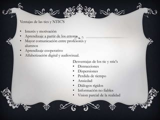 Ventajas de las tics y NTIC'S
• Interés y motivación
• Aprendizaje a partir de los errores
• Mayor comunicación entre profesores y
alumnos
• Aprendizaje cooperativo
• Alfabetización digital y audiovisual.
Desventajas de los tic y ntic's
• Distracciones
• Dispersiones
• Perdida de tiempo
• Ansiedad
• Diálogos rígidos
• Información no fiables
• Vision parcial de la realidad
 