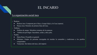 EL INCARIO
- Realeza:
● Realeza inca: Compuesta por el Inca, el auqui (hijo) y la Coya (esposa).
● Panaca inca: Parientes de primera línea del inca.
- Nobleza:
● Nobleza de sangre: Miembros restantes de los panacas.
● Nobleza de privilegio: Sacerdotes, acllas y altos jefes.
- Pueblo:
● Hatun Runa: El pueblo en general.
● Mitimaes: Grupos de personas encargadas de enseñar la costumbre y tradiciones a los pueblos
conquistados.
● Yanaconas: Servidores del inca y del imperio
La organización social inca
 