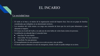 EL INCARIO
- El Ayllu es la base y el núcleo de la organización social del Imperio Inca. Este era un grupo de familias
consideradas que trabajaban en un determinado territorio.
- Los miembros del Ayllu tenían a su cargo una extensión de tierra que les servía para alimentarse y para
alimentar al imperio.
- El Curaca era el jefe del Ayllu y en cada uno de estos había de veinte hasta cientos de personas.
- La población era educada bajo el conocido lema:
● Ama Sua: No seas ladrón.
● Ama Llulla: No seas mentiroso.
● Ama Kela: No seas perezoso.
- El incumplimiento de estos principios no es solo un error, sino un delito.
- El estado reserva alimentos en caso de emergencia, donde el ayllu no podía trabajar en su tierra.
La sociedad inca
 