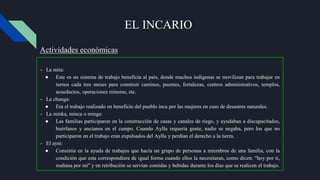 EL INCARIO
- La mita:
● Este es un sistema de trabajo beneficia al país, donde muchos indígenas se movilizan para trabajar en
turnos cada tres meses para construir caminos, puentes, fortalezas, centros administrativos, templos,
acueductos, operaciones mineras, etc.
- La chunga:
● Era el trabajo realizado en beneficio del pueblo inca por las mujeres en caso de desastres naturales.
- La minka, minca o minga:
● Las familias participaron en la construcción de casas y canales de riego, y ayudaban a discapacitados,
huérfanos y ancianos en el campo. Cuando Ayllu requería gente, nadie se negaba, pero los que no
participaron en el trabajo eran expulsados ​​del Ayllu y perdían el derecho a la tierra.
- El ayni:
● Consistía en la ayuda de trabajos que hacía un grupo de personas a miembros de una familia, con la
condición que esta correspondiera de igual forma cuando ellos la necesitaran, como dicen: "hoy por ti,
mañana por mí" y en retribución se servían comidas y bebidas durante los días que se realicen el trabajo.
Actividades económicas
 
