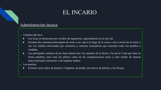 EL INCARIO
- Caminos del inca:
● Los incas se destacaron por su labor de ingeniería, especialmente en la red vial.
● Existían dos carreteras principales de norte a sur, una a lo largo de la costa y otra a través de la sierra y
asu vez estaban atravesadas ​​por carreteras y caminos secundarios que conectan todos los pueblos y
ciudades.
● Los principales caminos de los incas fueron dos: los caminos de la Sierra y los de la Costa que iban en
forma paralela, estos eran los pilares viales de las comunicaciones incas y eran unidos de manera
transversal para comunicar a las regiones andina.
- Los puentes:
● Existían varios tipos de puentes: Colgantes, de piedra, de troncos de árboles y las Oroyas.
Administración incaica
 