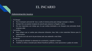 EL INCARIO
- El Chasqui:
● Era el mensajero personal del inca y usaba el sistema postas para entregar mensajes u objetos.
● Siempre lleva un pututu( trompeta de caracol) para anunciar su llegada o relevo.
● Era muy importante este trabajo que, los que estaban destinados a ser chasquis eran entrenados desde
temprana edad.
- Los tambos:
● Eran refugios que se usaban para almacenar alimentos, lana, leña u otros materiales básicos para la
supervivencia.
● Su función era la de servir de provisiones ante una catástrofe o mal clima.
- El ejército:
● Se encarga de defender la soberanía de su territorial y expandir el mismo.
● También se utiliza a menudo para obtener beneficios políticos, como ejecuciones o golpes de estado.
Administración incaica
 