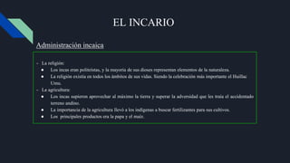 EL INCARIO
- La religión:
● Los incas eran politeístas, y la mayoría de sus dioses representan elementos de la naturaleza.
● La religión existía en todos los ámbitos de sus vidas. Siendo la celebración más importante el Huillac
Umu.
- La agricultura:
● Los incas supieron aprovechar al máximo la tierra y superar la adversidad que les traía el accidentado
terreno andino.
● La importancia de la agricultura llevó a los indígenas a buscar fertilizantes para sus cultivos.
● Los principales productos era la papa y el maíz.
Administración incaica
 