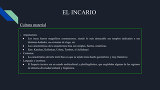 EL INCARIO
- Arquitectura:
● Los incas fueron magníficos constructores, siendo lo más destacable sus templos dedicados a sus
distintas deidades, sus sistemas de riego, etc
● Las características de la arquitectura Inca son simples, fuertes, simétricas.
● Ejm: Kanchas, Kallankas, Ushnu, Tambos, el Acllahuasi
- Cerámica:
● La característica del arte textil Inca es que su tejido tenía diseño geométrico y muy llamativo.
- Lenguaje y escritura:
● El Imperio incaico era un estado multicultural y plurilingüístico, que englobaba algunas de las regiones
de altísima diversidad cultural y lingüística.
Cultura material
 