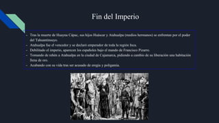 Fin del Imperio
- Tras la muerte de Huayna Cápac, sus hijos Huáscar y Atahualpa (medios hermanos) se enfrentan por el poder
del Tahuantinsuyo.
- Atahualpa fue el vencedor y se declaró emperador de toda la región Inca.
- Debilitado el imperio, aparecen los españoles bajo el mando de Francisco Pizarro.
- Tomando de rehén a Atahualpa en la ciudad de Cajamarca, pidiendo a cambio de su liberación una habitación
llena de oro.
- Acabando con su vida tras ser acusado de eregia y poligamia.
 