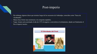 Post-imperio
- Sin embargo algunos dicen que termino luego de los sucesores de Atahualpa, conocidos como “Incas de
vilcabamba”.
- Manco Inca formó una resistencia a la conquista española.
- Tupac Amaru sería asesinado el año de 1572 al negarse a convertirse al cristianismo, dando así finalmente el
fin al imperio incaico
 