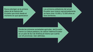 Época aborigen es la primera
etapa de la historia del
Ecuador que inició desde el
momento en que aparecieron
Los primeros pobladores del actual
Ecuador que vivieron aproximadamente
ya hace unos 15.000 y 12.000 años en
esos territorios.
Donde las primeras sociedades agrícolas del Ecuador
fueron:La cultura pastaza y la cultura Valdivia.Ecuador
es un país de Sur de América,el mismo que cuenta
con 24 provincias bien definidas.
 