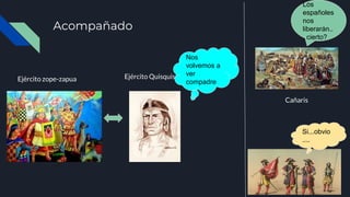 Acompañado
Ejército zope-zapua Ejército Quisquis
Nos
volvemos a
ver
compadre
Cañaris
Los
españoles
nos
liberarán..
. cierto?
Si...obvio
....
 
