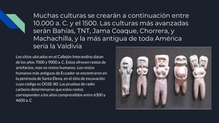 Muchas culturas se crearán a continuación entre
10.000 a. C. y el 1500. Las culturas más avanzadas
serán Bahías, TNT, Jama Coaque, Chorrera, y
Machachilla, y la más antigua de toda América
sería la Valdivia
Los sitios ubicados en el Callejón Interandino datan
de los años 7000 y 9000 a. C. Estos ofrecen restos de
artefactos, mas no restos humanos. Los restos
humanos más antiguos de Ecuador se encontraron en
la península de Santa Elena, en el sitio de excavación
cuyo código es OGSE-80. Las pruebas de radio
carbono determinaron que estos restos
corresponden a los años comprendidos entre 6300 y
4600 a. C
 