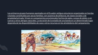 Los primeros grupos humanos asentados en el Ecuador antiguo estuvieron organizados en hordas
o bandas constituidas por pocas familias, con ausencia de jefaturas, de clases sociales y de
propiedad privada. Vivían en campamentos provisionales hechos de palos, carpas de pieles, o en
cuevas y otros abrigos naturales. La duración de la estadía de una banda en un determinado lugar
dependía de las disponibilidades de caza y otros recursos en los alrededores del campamento.
 