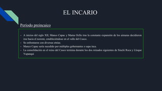 EL INCARIO
- A inicios del siglo XII, Manco Capac y Mama Ocllo tras la constante expansión de los aimaras decidieron
irse hacia el noreste, estableciéndose en el valle del Cusco.
- Se enfrentaron con diversas etnias.
- Manco Capac sería sucedido por múltiples gobernantes o sapa inca.
- La consolidación en el reino del Cusco termina durante los dos reinados siguientes de Sinchi Roca y Lloque
Yupanqui
Período preincaico
 